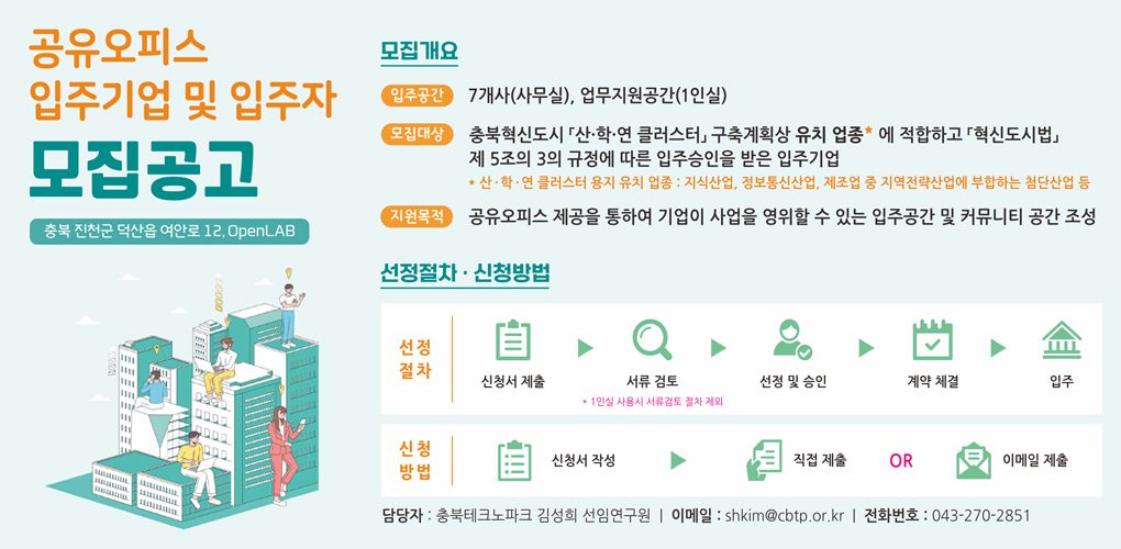 공유오피스 입주기업 및 입주자 모집공고
충북 진천군 덕산읍 여안로 12, OpenLAB

[모집개요]
입주공간 : 7개사(사무실), 업무지원공간(1인실)
모집대상 : 충북혁신도시 「산·학·연 클러스터」구축계획상 유치업종* 에 적합하고 「혁신도시법」 제 5조의 3의 규정에 따른 입주승인을 받은 입주기업
*산·학·연 클러스터 용지 유치 업종 : 지식산업, 정보통신산업, 제조업 중 지역전략산업에 부합하는 첨단산업 등
지원목적: 공유오피스 제공을 통하여 기업이 사업을 영위할 수 있는 입주공간 및 커뮤니티 공간 조성

[신청절차·신청방법]
선정절차 : 신청서 제출 → 서류검토(1인실 사용시 서류검토 철차 제외) → 선정 및 승인 → 계약 체결 → 입주
신청방법 : 신청서 작성 → 직업제출 OR 이메일 제출

담당자 : 충북테크노파크 김성희 선임연구원 / 이메일 : shkim@cbtp.or.kr / 전화번호 : 043-270-2851