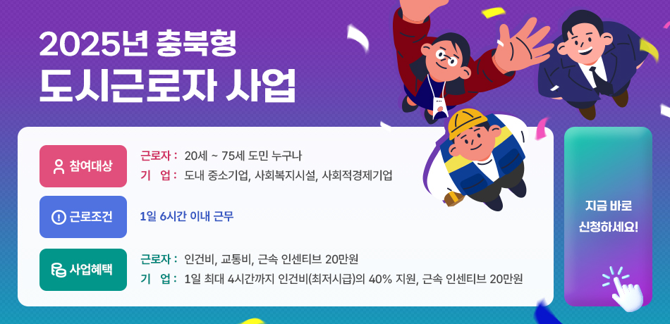 2025년 충북형 도시근로자 사업/참여대상-근로자:20세~75세 도민 누구나/기업: 도내 중소기업,사회복지시설,사회적경제기업/근로조건:1일 6시간 이내 근무/사업혜택-근로자: 인건비,교통비,근속 인센티브 20만원/기업:1일 최대 4시간까지 인건지(최저시급)의 40% 지원, 근속 인센티브 20만원/지금 바로 신청하세요!