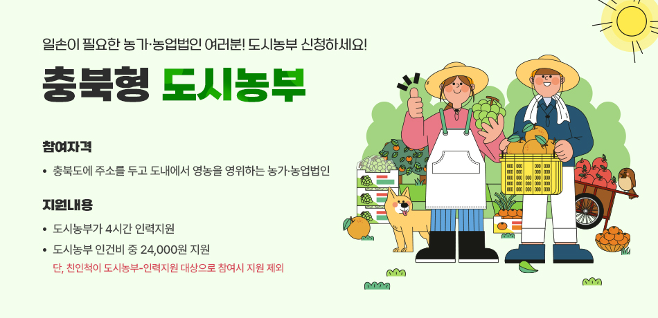 일손이 필요한 농가ㆍ농업법인 여러분 도시농부 신청하세요!/참여자격: 충북도에 주소를 두고 도내에서 영농을 영위하는 농가ㆍ농업법인/지원내용:도시농부가 4시간 인력지원/도시농부 인건비 중 24,000원 지원/*단,친인척이 도시농부-인력지원 대상으로 참여시 지원 제외
