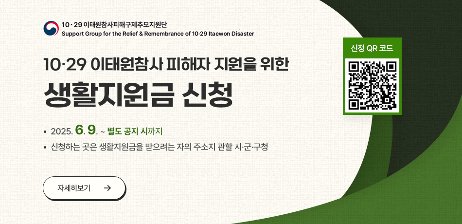 10.29 이태원참사피해구제추모지원단/Support Group for the Relief & Remembarnce of 10-29 Itaewon Disaster/10.29 이태원참사 피해자 지원을 위산 생활지원금 신청/2025.6.9.~별도 공지 시까지/신청하는 곳은 생활지원금 받으려는 자의 주소지 관할 시ㆍ군ㆍ구청/자세히보기/신청 QR코드/https://mois.go.kr/frt/sub/a06/b13/ItaewonLEapply/screen.do